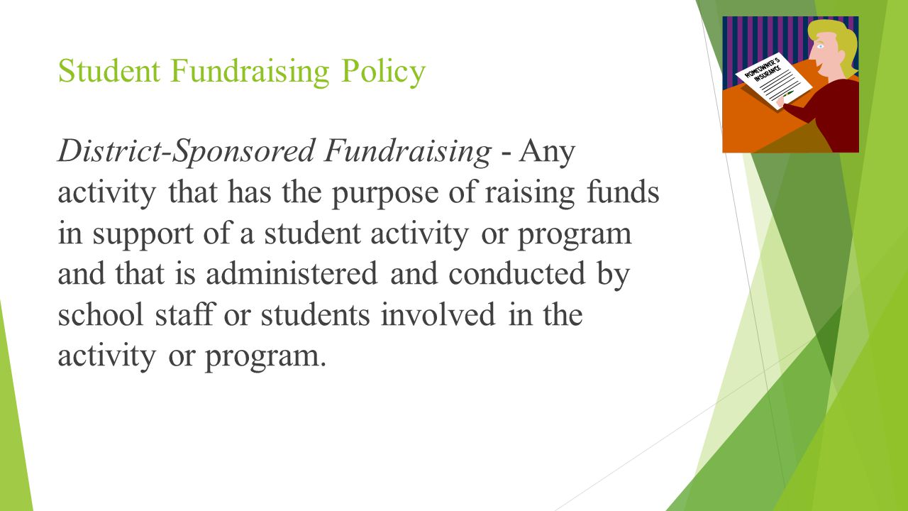 Student Fundraising Policy District-Sponsored Fundraising - Any activity that has the purpose of raising funds in support of a student activity or program and that is administered and conducted by school staff or students involved in the activity or program.