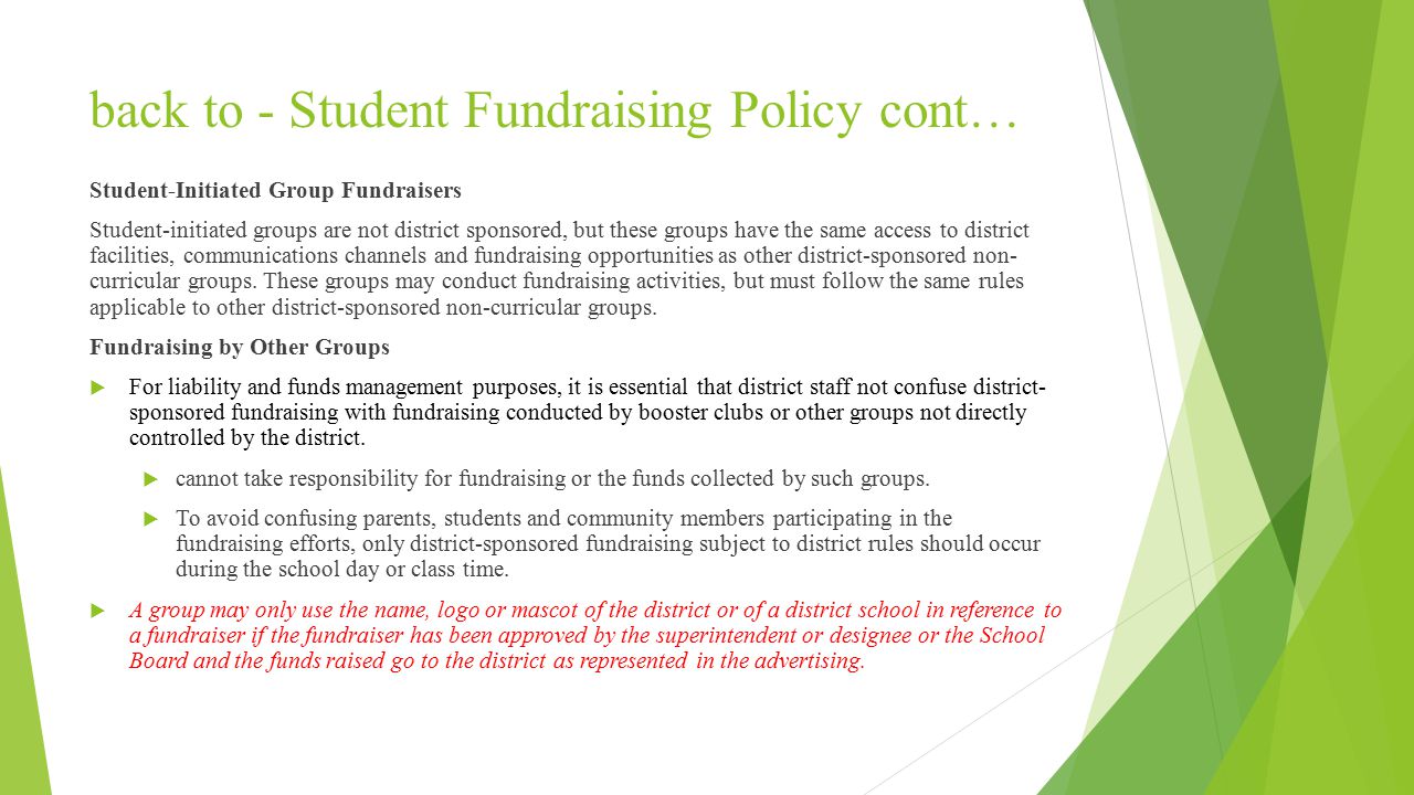 back to - Student Fundraising Policy cont… Student-Initiated Group Fundraisers Student-initiated groups are not district sponsored, but these groups have the same access to district facilities, communications channels and fundraising opportunities as other district-sponsored non- curricular groups.