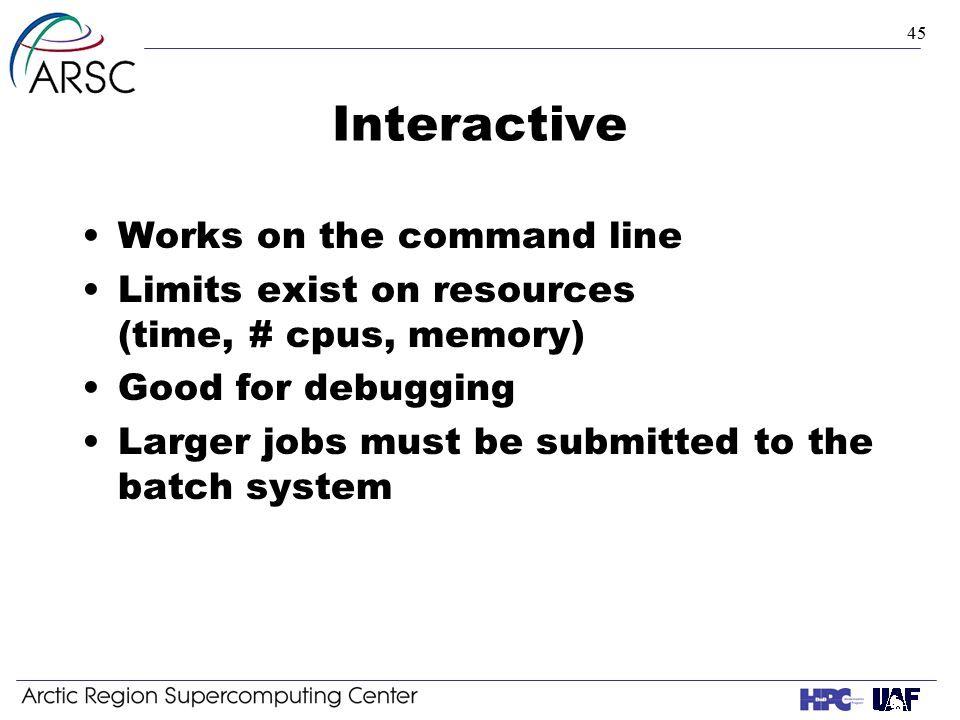 45 Interactive Works on the command line Limits exist on resources (time, # cpus, memory) Good for debugging Larger jobs must be submitted to the batch system