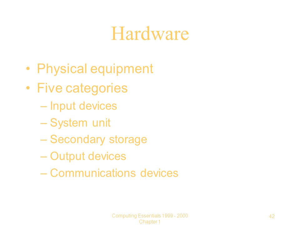 42 Computing Essentials Chapter 1 Hardware Physical equipment Five categories –Input devices –System unit –Secondary storage –Output devices –Communications devices