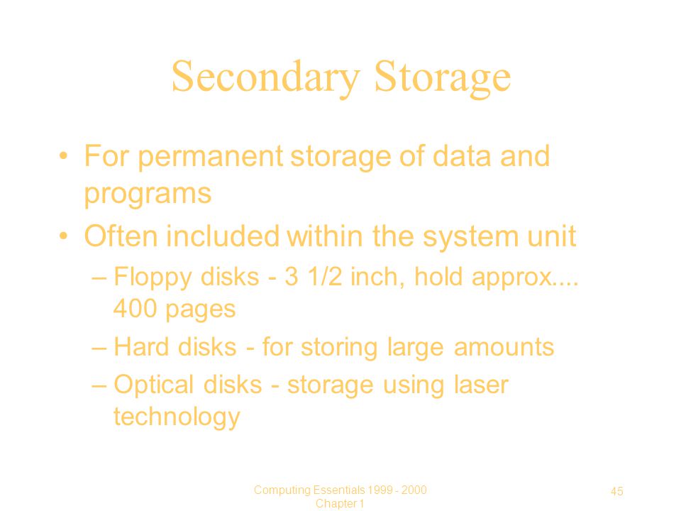 45 Computing Essentials Chapter 1 Secondary Storage For permanent storage of data and programs Often included within the system unit –Floppy disks - 3 1/2 inch, hold approx....