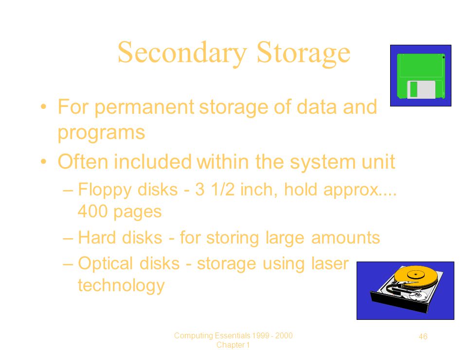 46 Computing Essentials Chapter 1 Secondary Storage For permanent storage of data and programs Often included within the system unit –Floppy disks - 3 1/2 inch, hold approx....