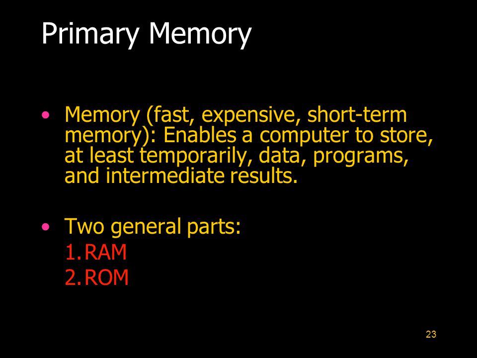 23 Primary Memory Memory (fast, expensive, short-term memory): Enables a computer to store, at least temporarily, data, programs, and intermediate results.