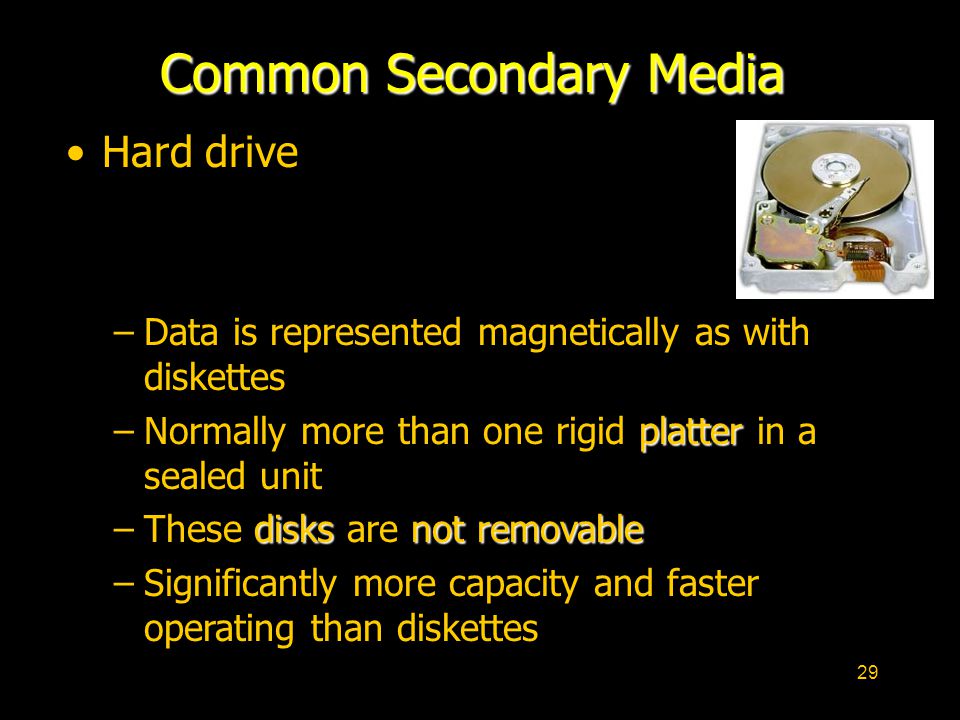29 Common Secondary Media Hard drive –Data is represented magnetically as with diskettes platter –Normally more than one rigid platter in a sealed unit disksnot removable –These disks are not removable –Significantly more capacity and faster operating than diskettes
