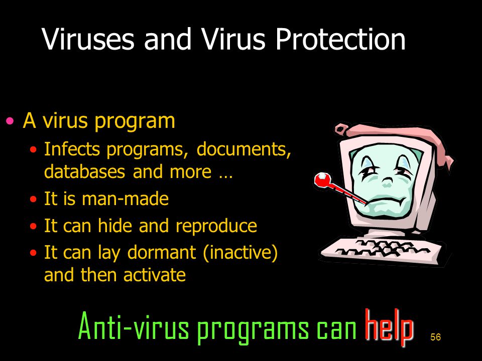 56 Viruses and Virus Protection A virus program Infects programs, documents, databases and more … It is man-made It can hide and reproduce It can lay dormant (inactive) and then activate help Anti-virus programs can help