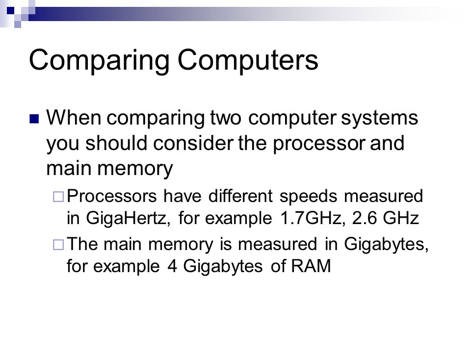 Comparing Computers When comparing two computer systems you should consider the processor and main memory  Processors have different speeds measured in GigaHertz, for example 1.7GHz, 2.6 GHz  The main memory is measured in Gigabytes, for example 4 Gigabytes of RAM