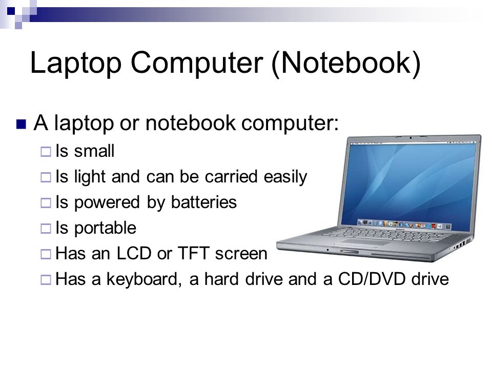 Laptop Computer (Notebook) A laptop or notebook computer:  Is small  Is light and can be carried easily  Is powered by batteries  Is portable  Has an LCD or TFT screen  Has a keyboard, a hard drive and a CD/DVD drive