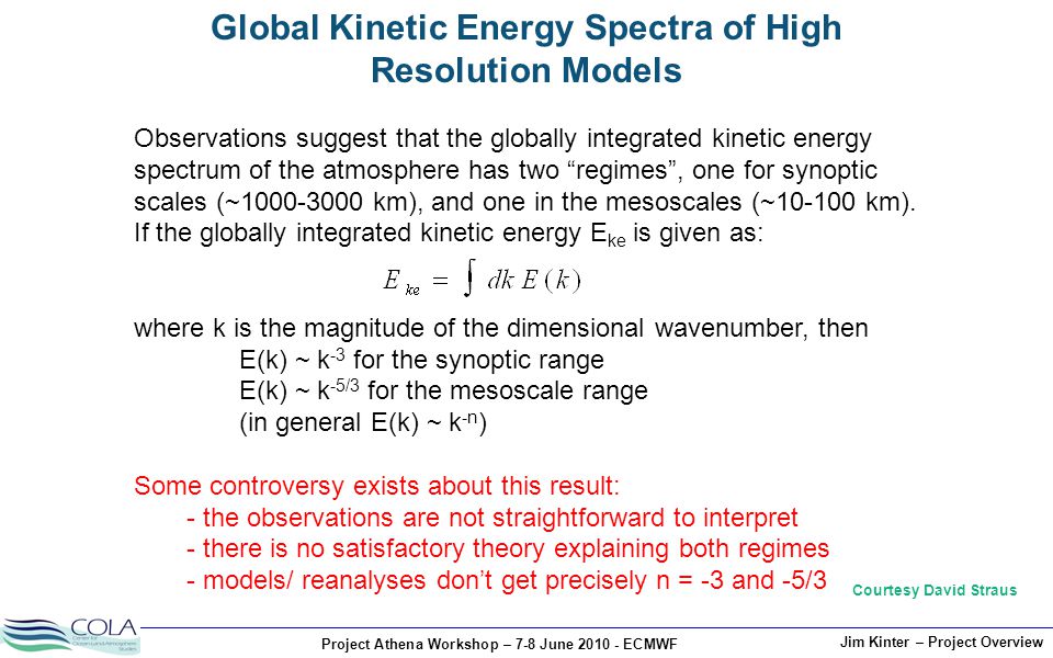 Project Athena Workshop – 7-8 June ECMWF Jim Kinter – Project Overview Global Kinetic Energy Spectra of High Resolution Models Observations suggest that the globally integrated kinetic energy spectrum of the atmosphere has two regimes , one for synoptic scales (~ km), and one in the mesoscales (~ km).