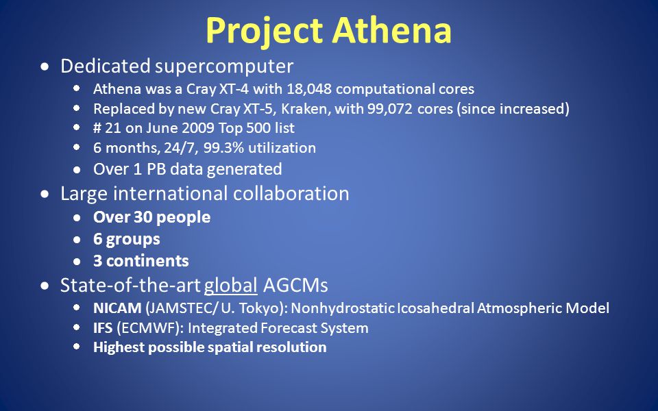 Project Athena  Dedicated supercomputer  Athena was a Cray XT-4 with 18,048 computational cores  Replaced by new Cray XT-5, Kraken, with 99,072 cores (since increased)  # 21 on June 2009 Top 500 list  6 months, 24/7, 99.3% utilization  Over 1 PB data generated  Large international collaboration  Over 30 people  6 groups  3 continents  State-of-the-art global AGCMs  NICAM (JAMSTEC/ U.