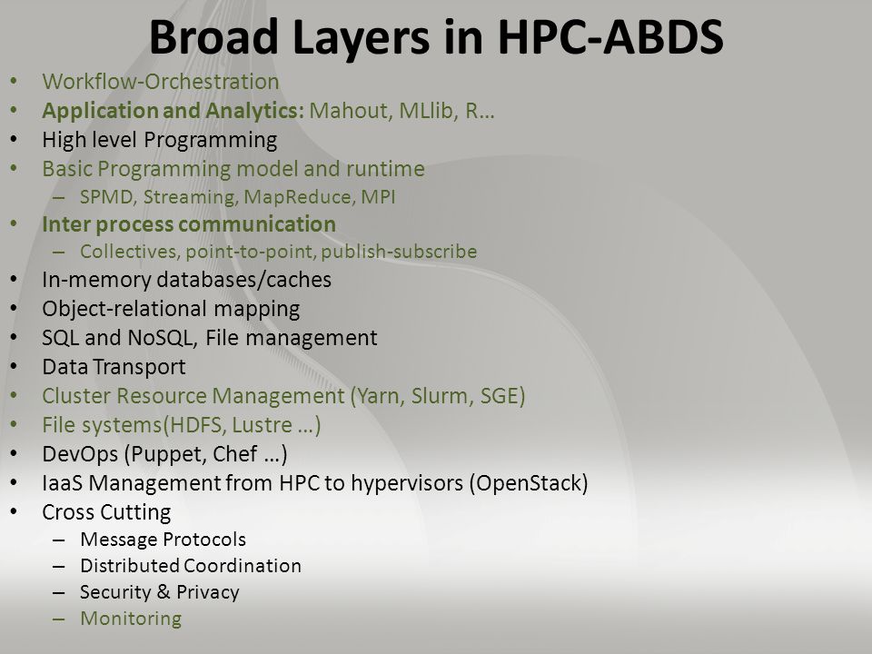 Broad Layers in HPC-ABDS Workflow-Orchestration Application and Analytics: Mahout, MLlib, R… High level Programming Basic Programming model and runtime – SPMD, Streaming, MapReduce, MPI Inter process communication – Collectives, point-to-point, publish-subscribe In-memory databases/caches Object-relational mapping SQL and NoSQL, File management Data Transport Cluster Resource Management (Yarn, Slurm, SGE) File systems(HDFS, Lustre …) DevOps (Puppet, Chef …) IaaS Management from HPC to hypervisors (OpenStack) Cross Cutting – Message Protocols – Distributed Coordination – Security & Privacy – Monitoring