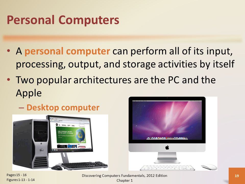 Personal Computers A personal computer can perform all of its input, processing, output, and storage activities by itself Two popular architectures are the PC and the Apple – Desktop computer Discovering Computers Fundamentals, 2012 Edition Chapter 1 19 Pages Figures