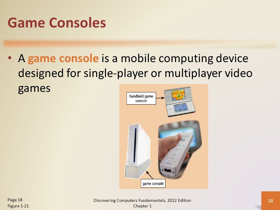 Game Consoles A game console is a mobile computing device designed for single-player or multiplayer video games Discovering Computers Fundamentals, 2012 Edition Chapter 1 23 Page 18 Figure 1-21