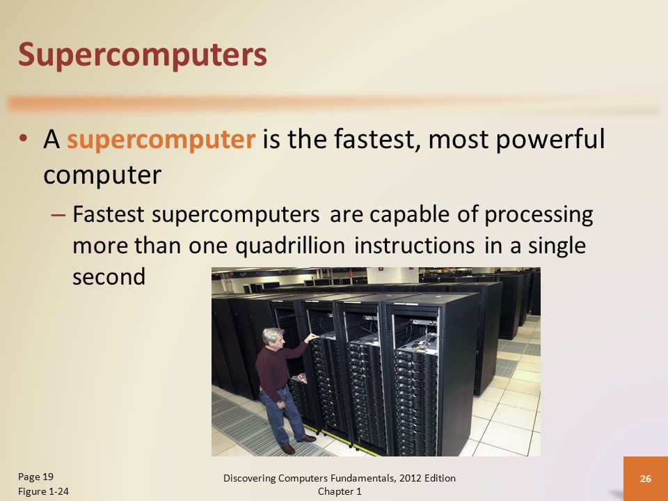 Supercomputers A supercomputer is the fastest, most powerful computer – Fastest supercomputers are capable of processing more than one quadrillion instructions in a single second Discovering Computers Fundamentals, 2012 Edition Chapter 1 26 Page 19 Figure 1-24