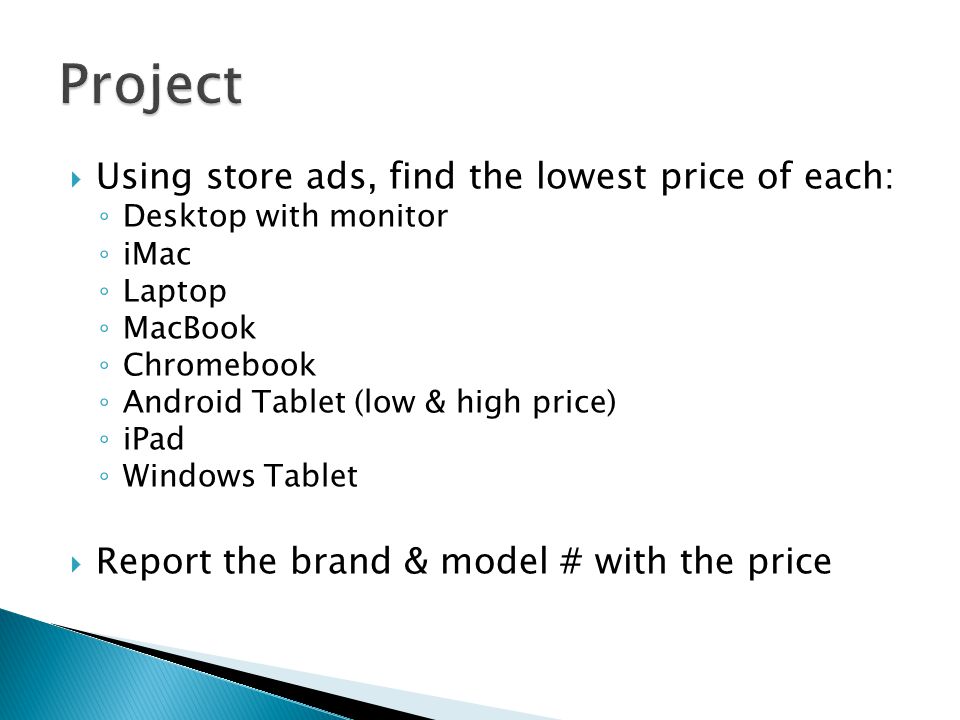  Using store ads, find the lowest price of each: ◦ Desktop with monitor ◦ iMac ◦ Laptop ◦ MacBook ◦ Chromebook ◦ Android Tablet (low & high price) ◦ iPad ◦ Windows Tablet  Report the brand & model # with the price