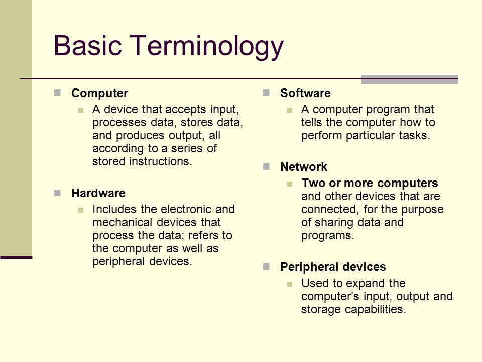 Basic Terminology Computer A device that accepts input, processes data, stores data, and produces output, all according to a series of stored instructions.