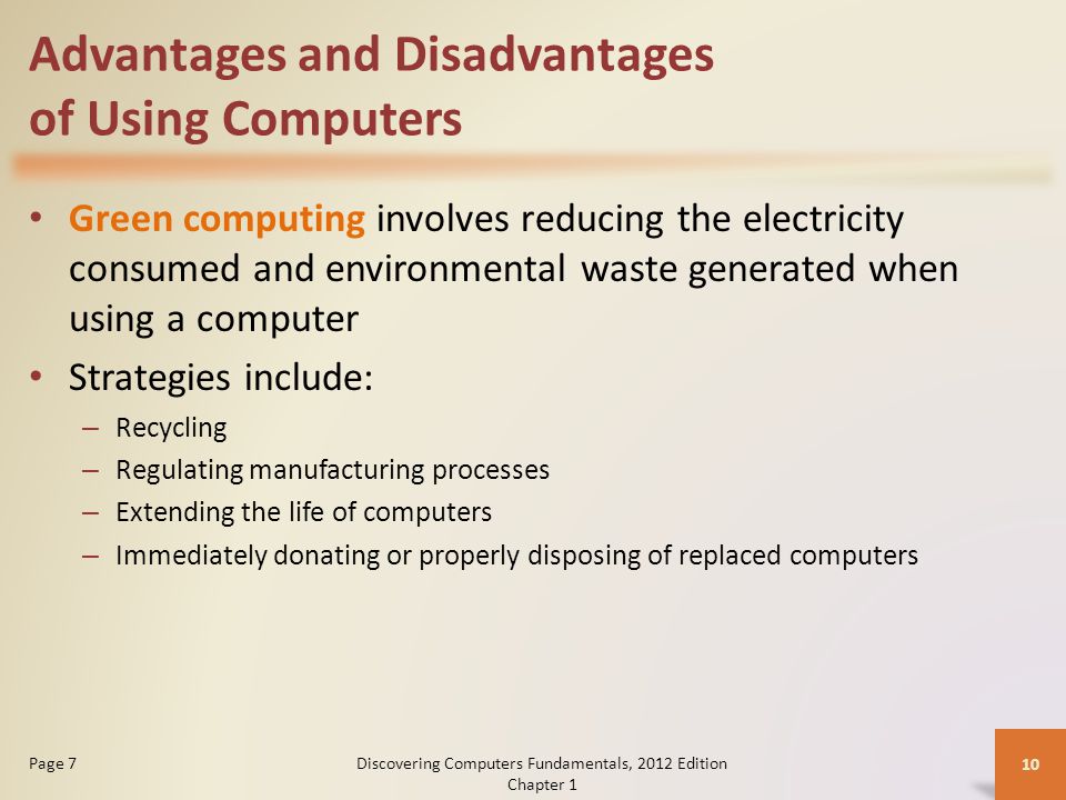 Advantages and Disadvantages of Using Computers Green computing involves reducing the electricity consumed and environmental waste generated when using a computer Strategies include: – Recycling – Regulating manufacturing processes – Extending the life of computers – Immediately donating or properly disposing of replaced computers Discovering Computers Fundamentals, 2012 Edition Chapter 1 10 Page 7