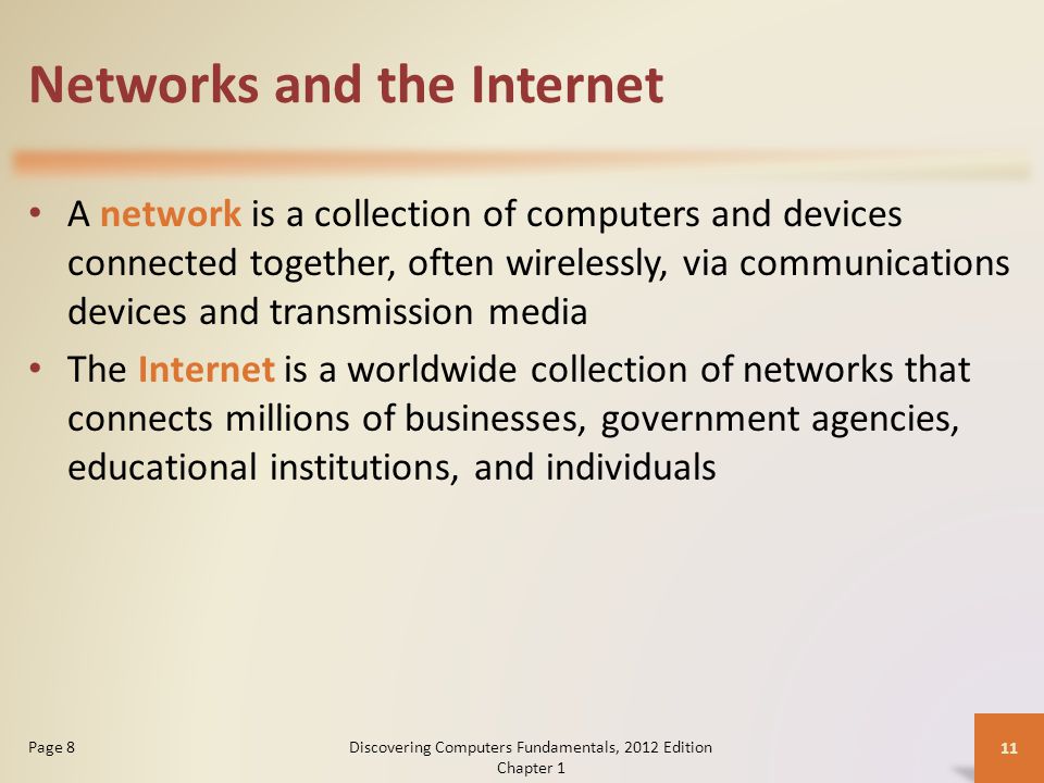 Networks and the Internet A network is a collection of computers and devices connected together, often wirelessly, via communications devices and transmission media The Internet is a worldwide collection of networks that connects millions of businesses, government agencies, educational institutions, and individuals Discovering Computers Fundamentals, 2012 Edition Chapter 1 11 Page 8