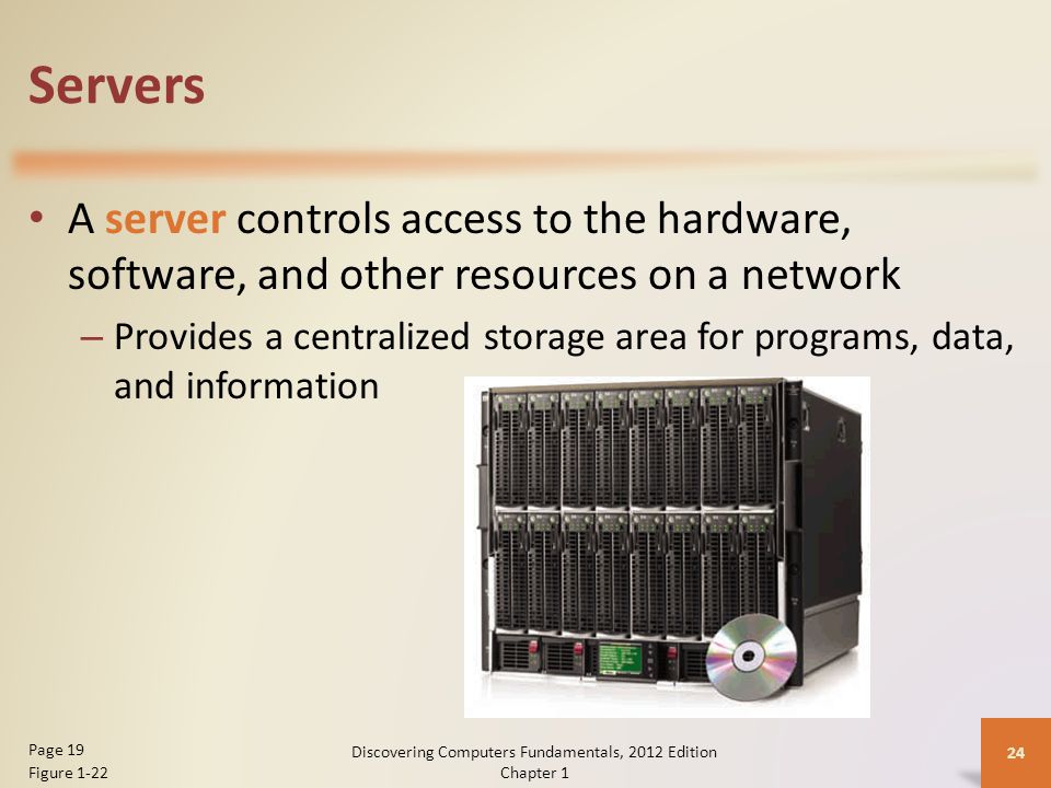 Servers A server controls access to the hardware, software, and other resources on a network – Provides a centralized storage area for programs, data, and information Discovering Computers Fundamentals, 2012 Edition Chapter 1 24 Page 19 Figure 1-22