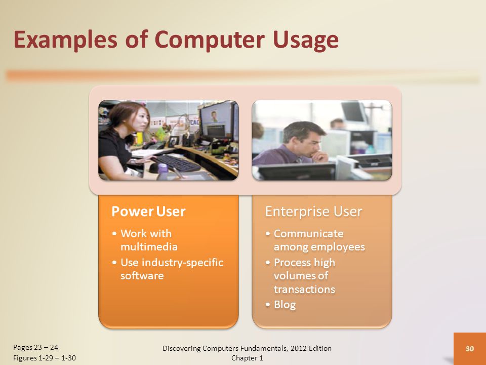 Examples of Computer Usage Power User Work with multimedia Use industry-specific software Enterprise User Communicate among employees Process high volumes of transactions Blog Discovering Computers Fundamentals, 2012 Edition Chapter 1 30 Pages 23 – 24 Figures 1-29 – 1-30