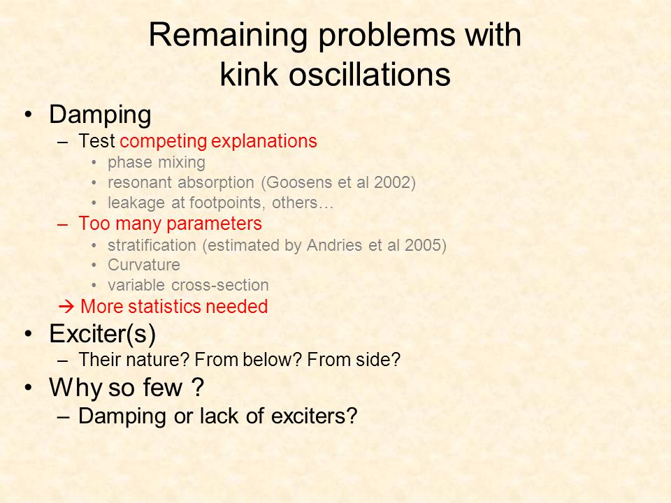 Remaining problems with kink oscillations Damping –Test competing explanations phase mixing resonant absorption (Goosens et al 2002) leakage at footpoints, others… –Too many parameters stratification (estimated by Andries et al 2005) Curvature variable cross-section  More statistics needed Exciter(s) –Their nature.