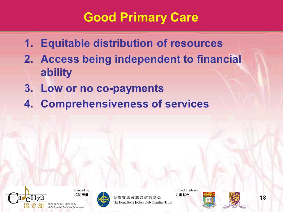 Project Partners: 計劃夥伴： Funded by: 捐助機構： 18 Good Primary Care 1.Equitable distribution of resources 2.Access being independent to financial ability 3.Low or no co-payments 4.Comprehensiveness of services