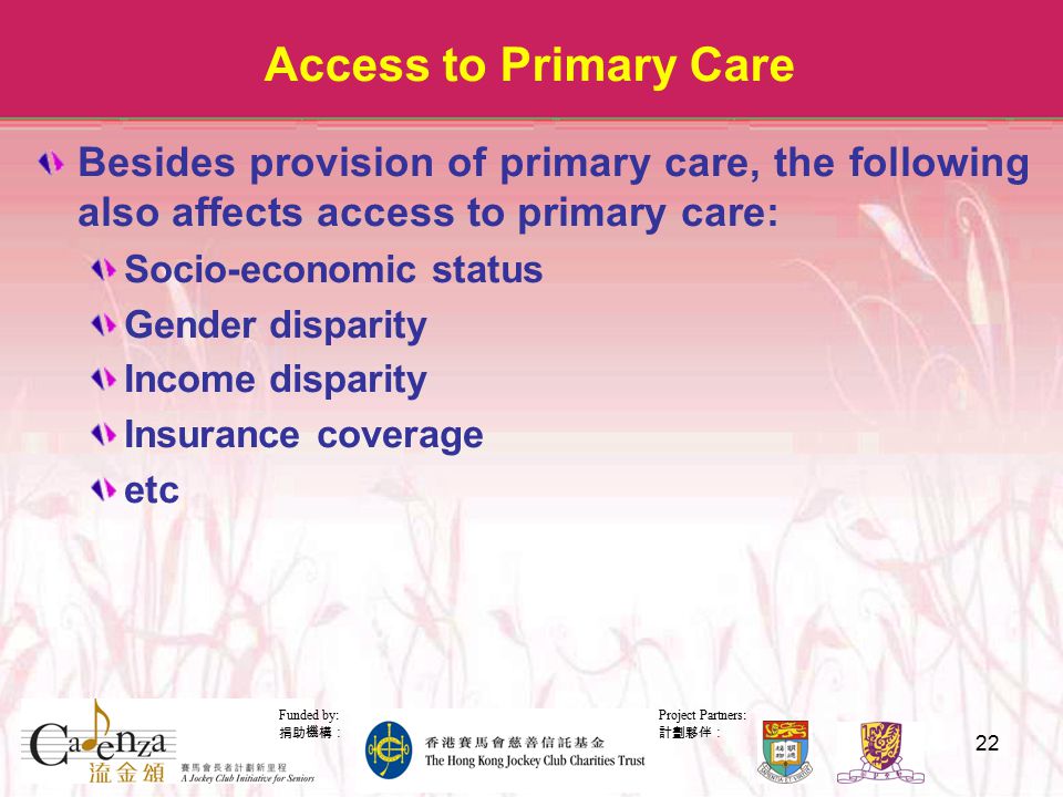 Project Partners: 計劃夥伴： Funded by: 捐助機構： 22 Access to Primary Care Besides provision of primary care, the following also affects access to primary care: Socio-economic status Gender disparity Income disparity Insurance coverage etc