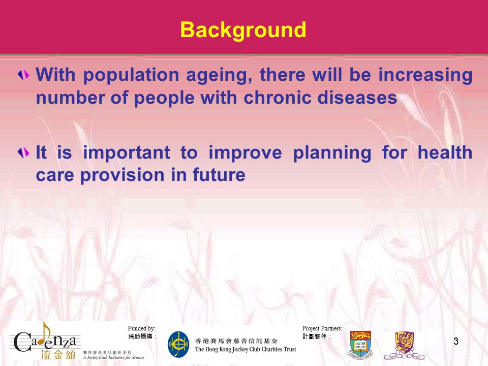 Project Partners: 計劃夥伴： Funded by: 捐助機構： 3 Background With population ageing, there will be increasing number of people with chronic diseases It is important to improve planning for health care provision in future