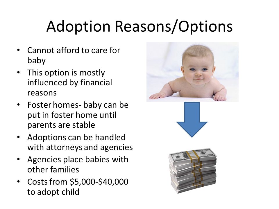 Adoption Reasons/Options Cannot afford to care for baby This option is mostly influenced by financial reasons Foster homes- baby can be put in foster home until parents are stable Adoptions can be handled with attorneys and agencies Agencies place babies with other families Costs from $5,000-$40,000 to adopt child