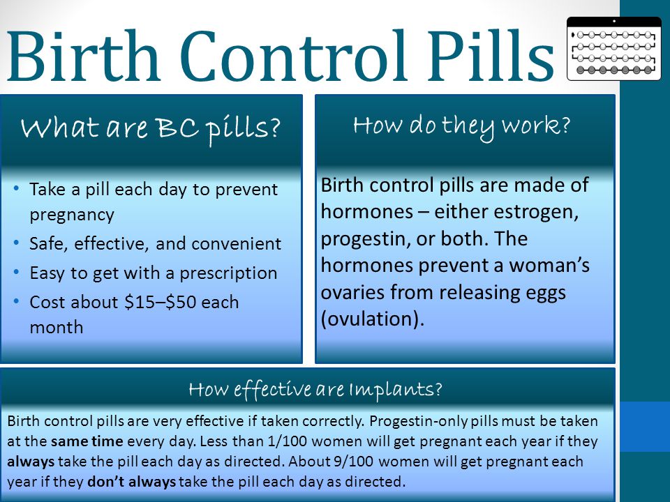 Birth Control Pills Take a pill each day to prevent pregnancy Safe, effective, and convenient Easy to get with a prescription Cost about $15–$50 each month Birth control pills are made of hormones – either estrogen, progestin, or both.