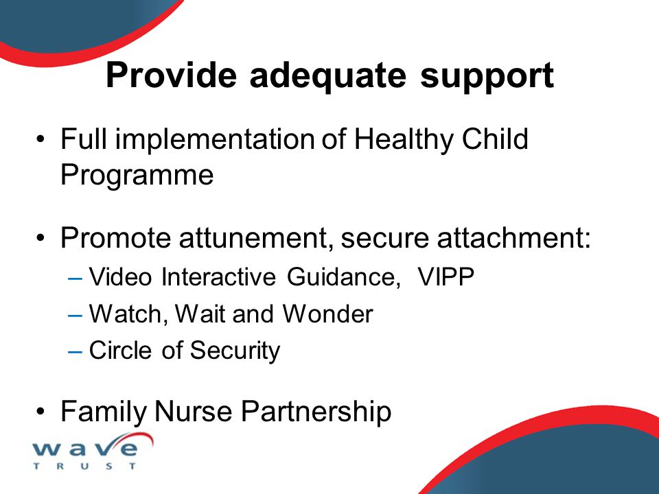 Provide adequate support Full implementation of Healthy Child Programme Promote attunement, secure attachment: –Video Interactive Guidance, VIPP –Watch, Wait and Wonder –Circle of Security Family Nurse Partnership