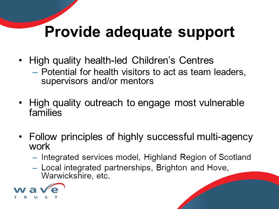 Provide adequate support High quality health-led Children’s Centres –Potential for health visitors to act as team leaders, supervisors and/or mentors High quality outreach to engage most vulnerable families Follow principles of highly successful multi-agency work –Integrated services model, Highland Region of Scotland –Local integrated partnerships, Brighton and Hove, Warwickshire, etc.