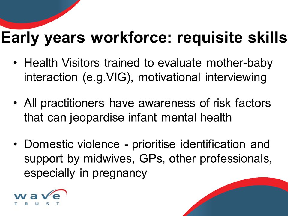 Early years workforce: requisite skills Health Visitors trained to evaluate mother-baby interaction (e.g.VIG), motivational interviewing All practitioners have awareness of risk factors that can jeopardise infant mental health Domestic violence - prioritise identification and support by midwives, GPs, other professionals, especially in pregnancy