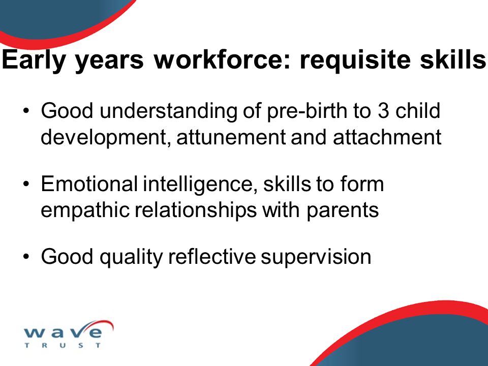 Early years workforce: requisite skills Good understanding of pre-birth to 3 child development, attunement and attachment Emotional intelligence, skills to form empathic relationships with parents Good quality reflective supervision