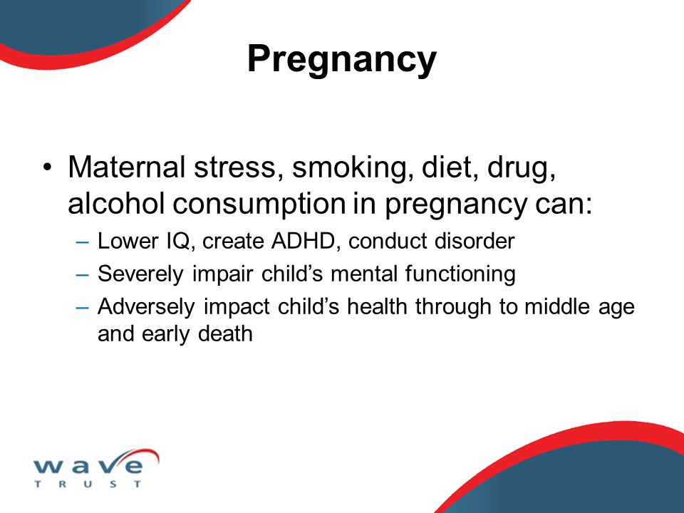 Pregnancy Maternal stress, smoking, diet, drug, alcohol consumption in pregnancy can: –Lower IQ, create ADHD, conduct disorder –Severely impair child’s mental functioning –Adversely impact child’s health through to middle age and early death