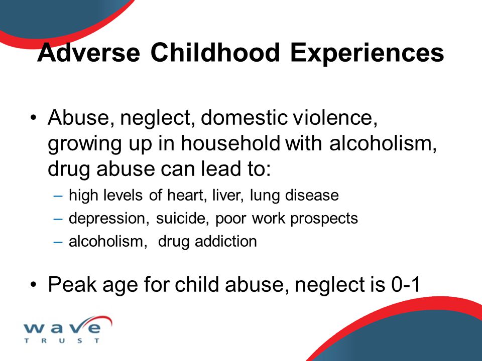Adverse Childhood Experiences Abuse, neglect, domestic violence, growing up in household with alcoholism, drug abuse can lead to: –high levels of heart, liver, lung disease –depression, suicide, poor work prospects –alcoholism, drug addiction Peak age for child abuse, neglect is 0-1