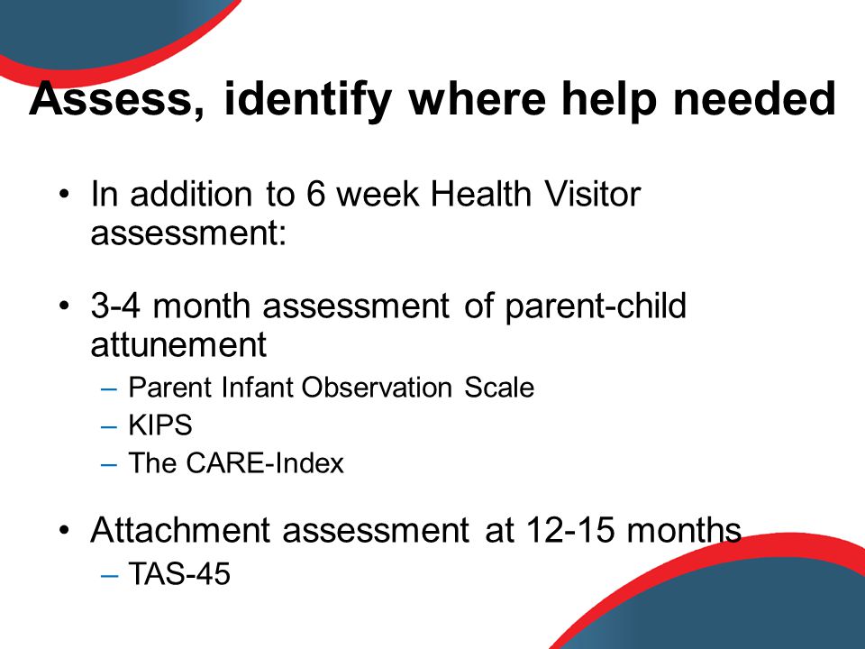 Assess, identify where help needed In addition to 6 week Health Visitor assessment: 3-4 month assessment of parent-child attunement –Parent Infant Observation Scale –KIPS –The CARE-Index Attachment assessment at months –TAS-45