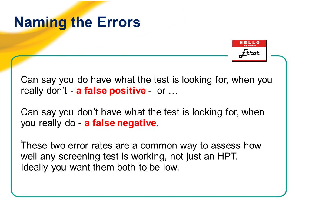 Naming the Errors Can say you do have what the test is looking for, when you really don’t - a false positive - or … Can say you don’t have what the test is looking for, when you really do - a false negative..