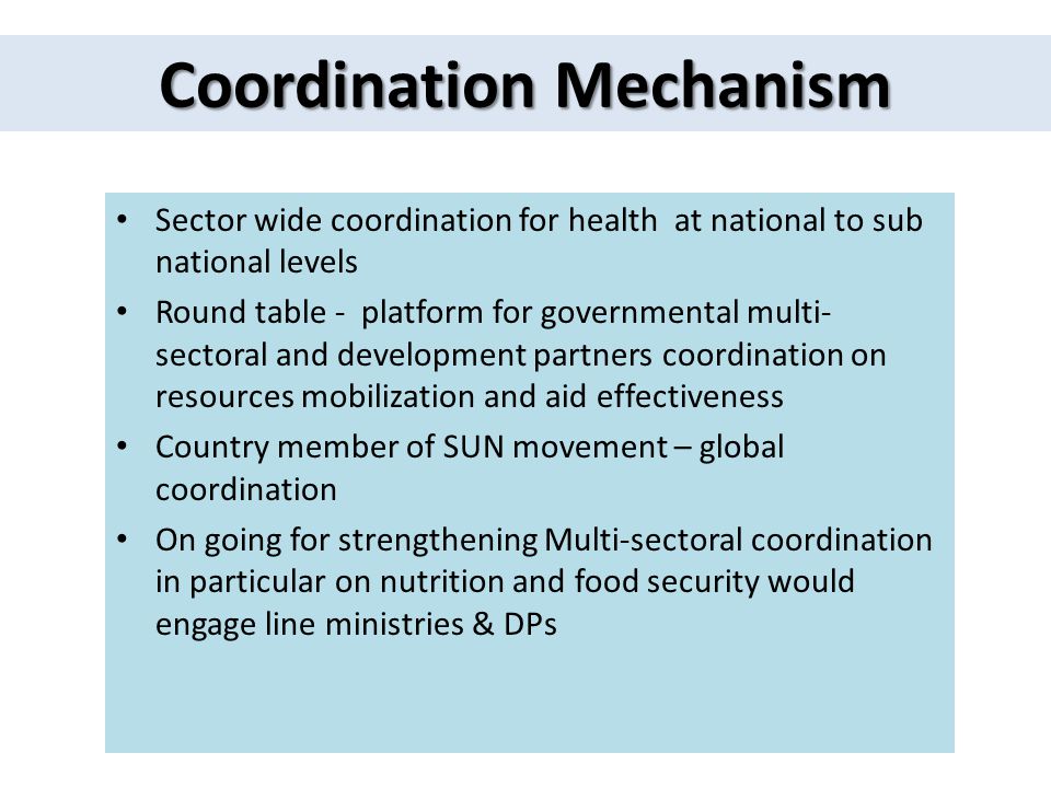 Coordination Mechanism Sector wide coordination for health at national to sub national levels Round table - platform for governmental multi- sectoral and development partners coordination on resources mobilization and aid effectiveness Country member of SUN movement – global coordination On going for strengthening Multi-sectoral coordination in particular on nutrition and food security would engage line ministries & DPs