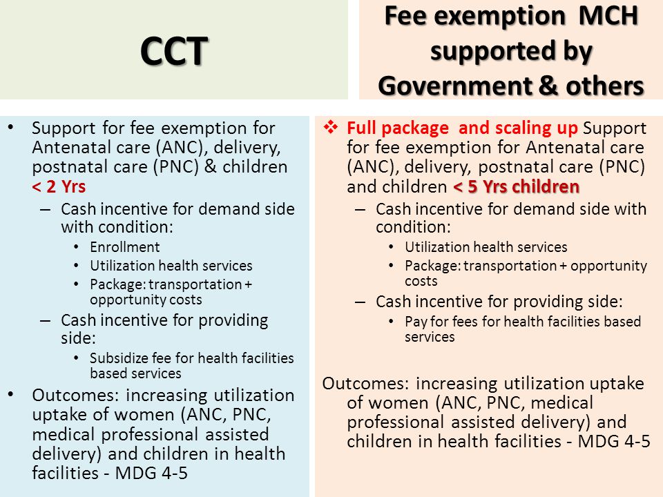 CCT Support for fee exemption for Antenatal care (ANC), delivery, postnatal care (PNC) & children < 2 Yrs – Cash incentive for demand side with condition: Enrollment Utilization health services Package: transportation + opportunity costs – Cash incentive for providing side: Subsidize fee for health facilities based services Outcomes: increasing utilization uptake of women (ANC, PNC, medical professional assisted delivery) and children in health facilities - MDG 4-5 Fee exemption MCH supported by Government & others < 5 Yrs children  Full package and scaling up Support for fee exemption for Antenatal care (ANC), delivery, postnatal care (PNC) and children < 5 Yrs children – Cash incentive for demand side with condition: Utilization health services Package: transportation + opportunity costs – Cash incentive for providing side: Pay for fees for health facilities based services Outcomes: increasing utilization uptake of women (ANC, PNC, medical professional assisted delivery) and children in health facilities - MDG 4-5