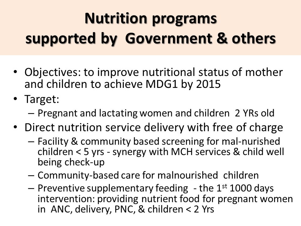 Objectives: to improve nutritional status of mother and children to achieve MDG1 by 2015 Target: – Pregnant and lactating women and children 2 YRs old Direct nutrition service delivery with free of charge – Facility & community based screening for mal-nurished children < 5 yrs - synergy with MCH services & child well being check-up – Community-based care for malnourished children – Preventive supplementary feeding - the 1 st 1000 days intervention: providing nutrient food for pregnant women in ANC, delivery, PNC, & children < 2 Yrs Free exemption Nutrition programs supported by Government & others