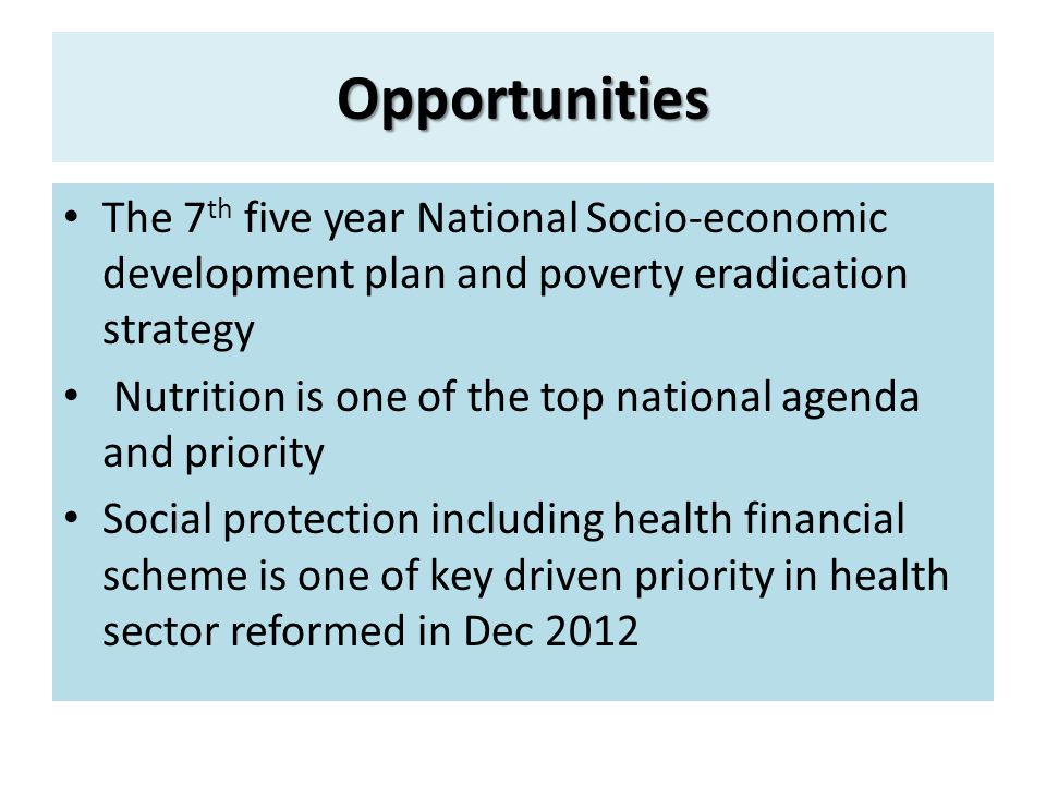 Opportunities The 7 th five year National Socio-economic development plan and poverty eradication strategy Nutrition is one of the top national agenda and priority Social protection including health financial scheme is one of key driven priority in health sector reformed in Dec 2012
