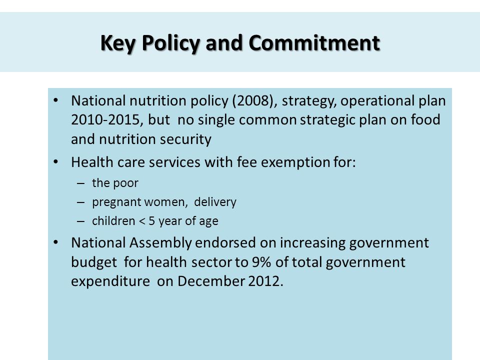 Key Policy and Commitment National nutrition policy (2008), strategy, operational plan , but no single common strategic plan on food and nutrition security Health care services with fee exemption for: – the poor – pregnant women, delivery – children < 5 year of age National Assembly endorsed on increasing government budget for health sector to 9% of total government expenditure on December 2012.