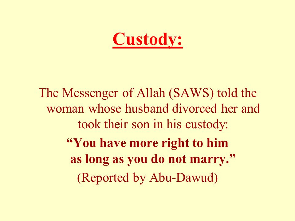 Custody: The Messenger of Allah (SAWS) told the woman whose husband divorced her and took their son in his custody: You have more right to him as long as you do not marry. (Reported by Abu-Dawud)