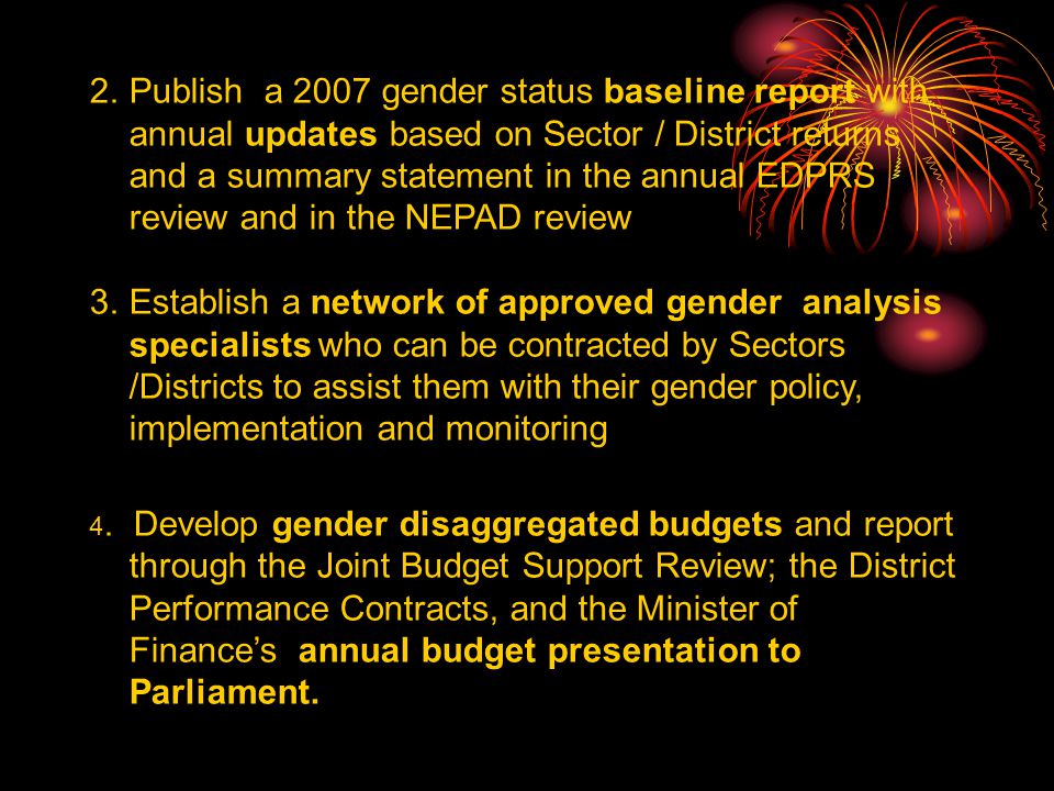 2.Publish a 2007 gender status baseline report with annual updates based on Sector / District returns and a summary statement in the annual EDPRS review and in the NEPAD review 3.Establish a network of approved gender analysis specialists who can be contracted by Sectors /Districts to assist them with their gender policy, implementation and monitoring 4.