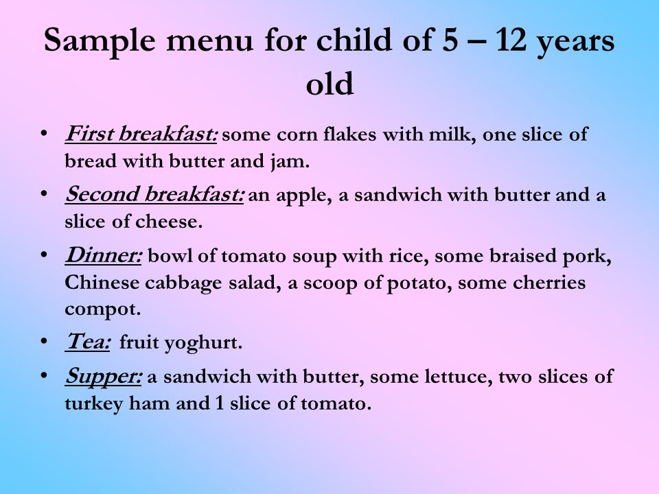 Sample menu for child of 5 – 12 years old First breakfast : some corn flakes with milk, one slice of bread with butter and jam.
