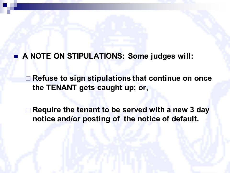 A NOTE ON STIPULATIONS: Some judges will:  Refuse to sign stipulations that continue on once the TENANT gets caught up; or,  Require the tenant to be served with a new 3 day notice and/or posting of the notice of default.