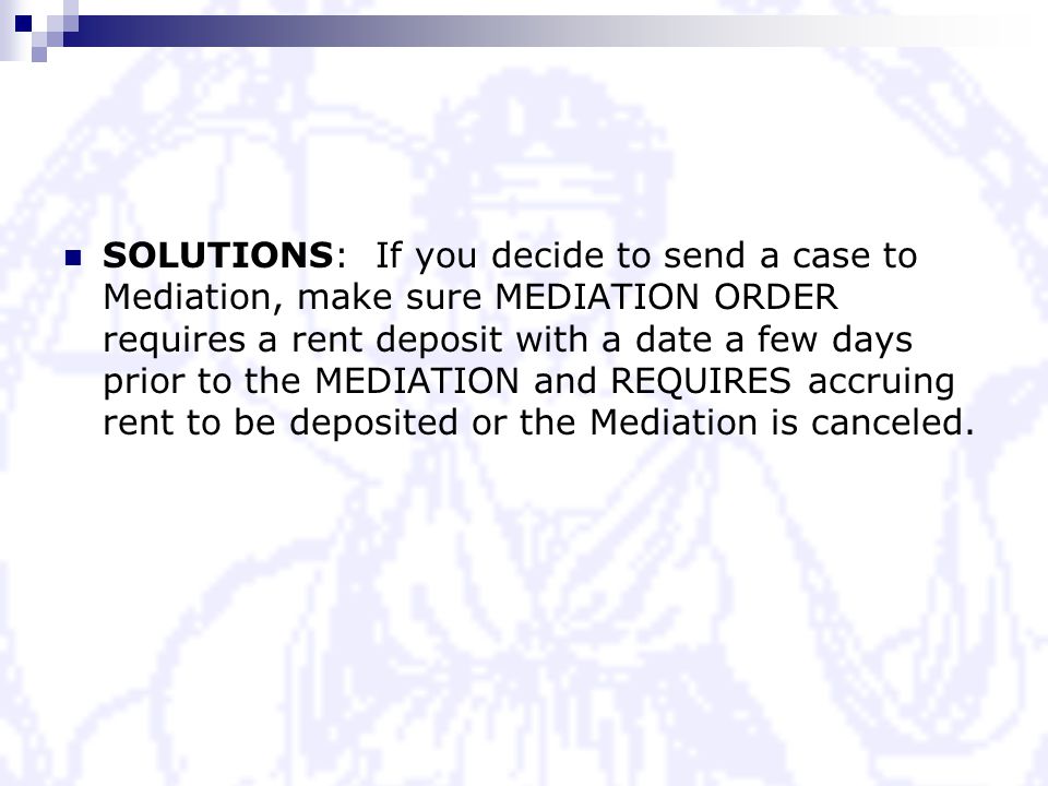 SOLUTIONS: If you decide to send a case to Mediation, make sure MEDIATION ORDER requires a rent deposit with a date a few days prior to the MEDIATION and REQUIRES accruing rent to be deposited or the Mediation is canceled.