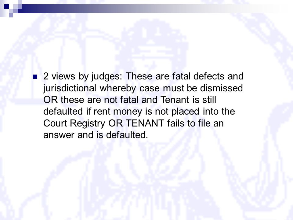2 views by judges: These are fatal defects and jurisdictional whereby case must be dismissed OR these are not fatal and Tenant is still defaulted if rent money is not placed into the Court Registry OR TENANT fails to file an answer and is defaulted.