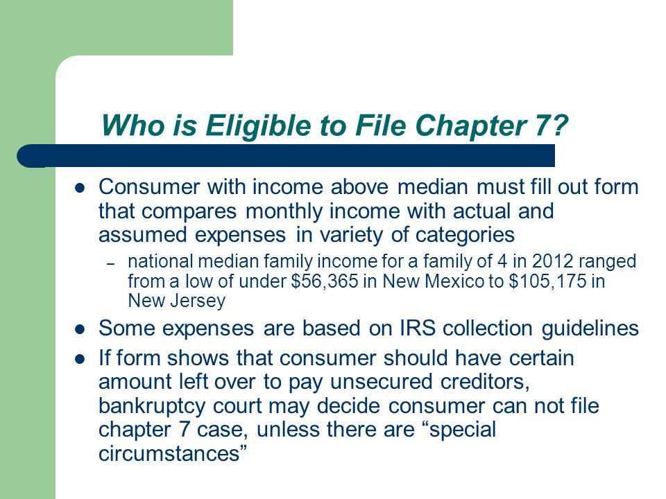 Consumer with income above median must fill out form that compares monthly income with actual and assumed expenses in variety of categories – national median family income for a family of 4 in 2012 ranged from a low of under $56,365 in New Mexico to $105,175 in New Jersey Some expenses are based on IRS collection guidelines If form shows that consumer should have certain amount left over to pay unsecured creditors, bankruptcy court may decide consumer can not file chapter 7 case, unless there are special circumstances Who is Eligible to File Chapter 7