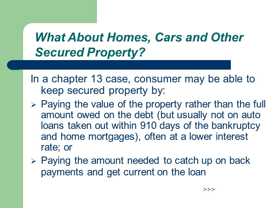 In a chapter 13 case, consumer may be able to keep secured property by:  Paying the value of the property rather than the full amount owed on the debt (but usually not on auto loans taken out within 910 days of the bankruptcy and home mortgages), often at a lower interest rate; or  Paying the amount needed to catch up on back payments and get current on the loan >>> What About Homes, Cars and Other Secured Property